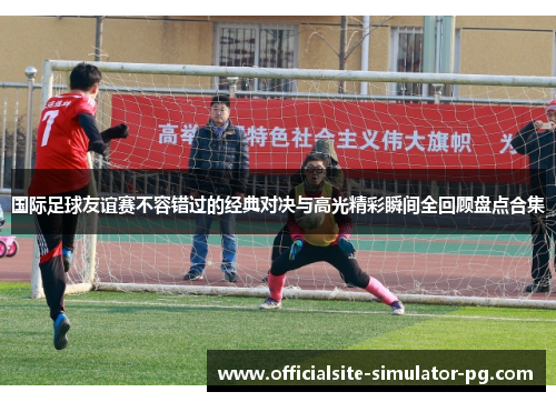 国际足球友谊赛不容错过的经典对决与高光精彩瞬间全回顾盘点合集