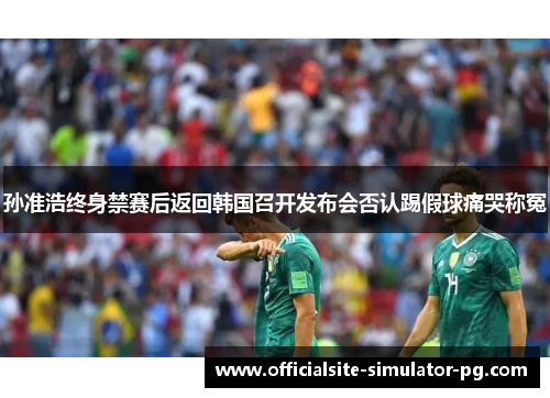 孙准浩终身禁赛后返回韩国召开发布会否认踢假球痛哭称冤