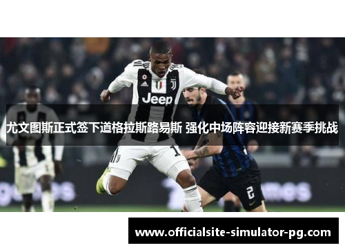 尤文图斯正式签下道格拉斯路易斯 强化中场阵容迎接新赛季挑战