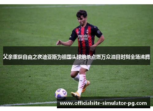 父亲重获自由之夜迪亚斯为祖国头球绝杀点燃万众泪目时刻全场沸腾