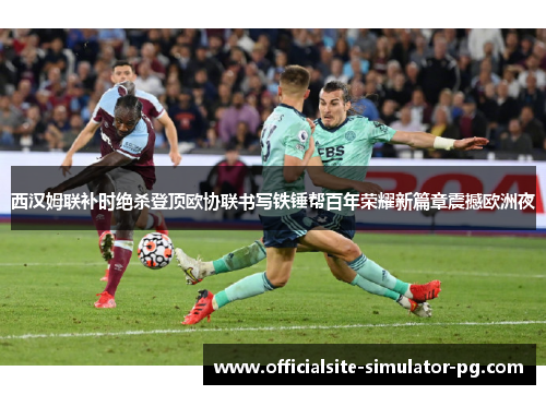 西汉姆联补时绝杀登顶欧协联书写铁锤帮百年荣耀新篇章震撼欧洲夜