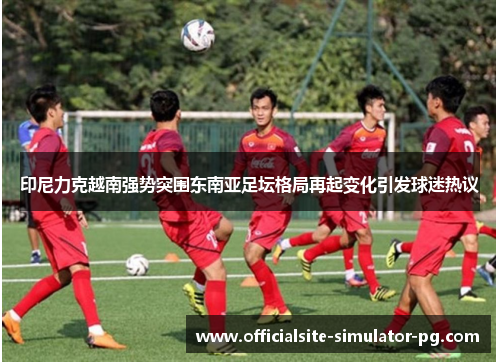 印尼力克越南强势突围东南亚足坛格局再起变化引发球迷热议