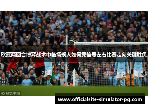 欧冠两回合博弈战术中临场换人如何凭信号左右比赛走向关键胜负